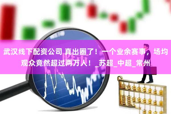 武汉线下配资公司 真出圈了！一个业余赛事，场均观众竟然超过两万人！_苏超_中超_常州