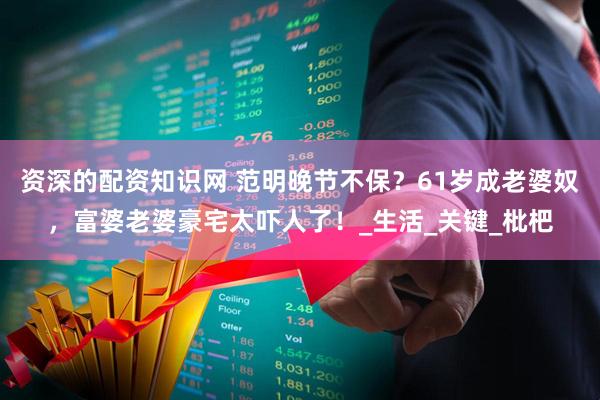 资深的配资知识网 范明晚节不保？61岁成老婆奴，富婆老婆豪宅太吓人了！_生活_关键_枇杷