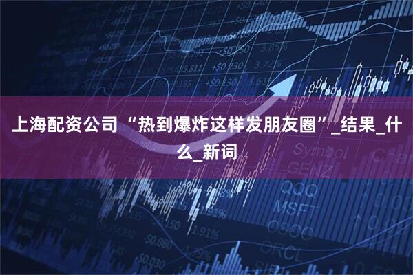 上海配资公司 “热到爆炸这样发朋友圈”_结果_什么_新词