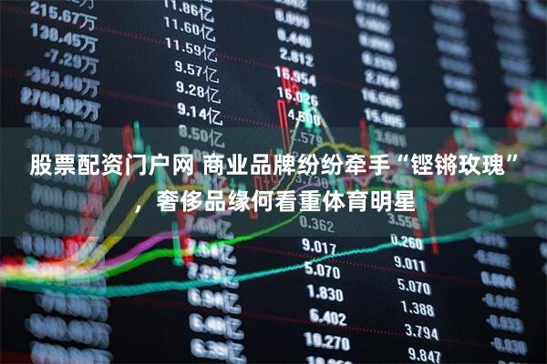 股票配资门户网 商业品牌纷纷牵手“铿锵玫瑰”，奢侈品缘何看重体育明星
