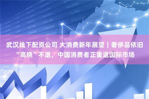 武汉线下配资公司 大消费新年展望｜奢侈品依旧“高烧”不退，中国消费者正重返国际市场