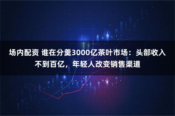 场内配资 谁在分羹3000亿茶叶市场：头部收入不到百亿，年轻人改变销售渠道