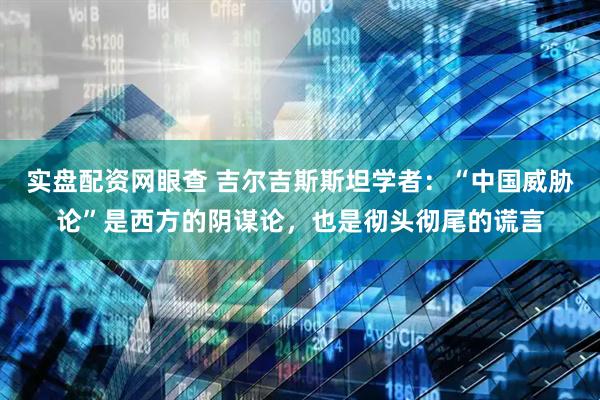 实盘配资网眼查 吉尔吉斯斯坦学者：“中国威胁论”是西方的阴谋论，也是彻头彻尾的谎言
