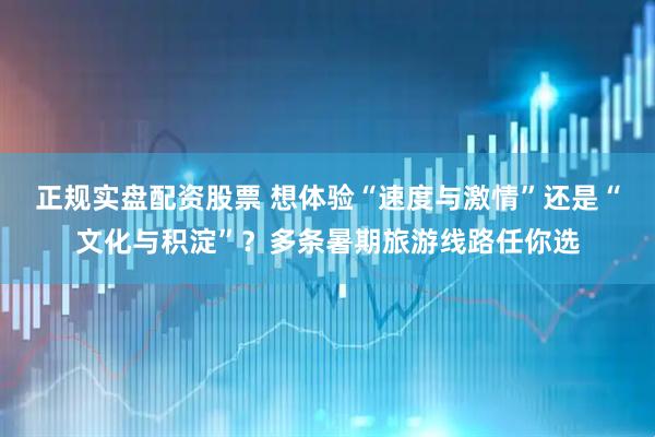 正规实盘配资股票 想体验“速度与激情”还是“文化与积淀”？多条暑期旅游线路任你选
