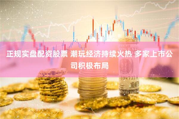 正规实盘配资股票 潮玩经济持续火热 多家上市公司积极布局