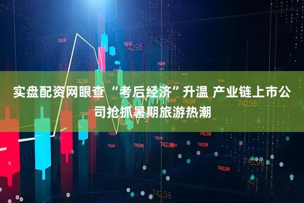 实盘配资网眼查 “考后经济”升温 产业链上市公司抢抓暑期旅游热潮