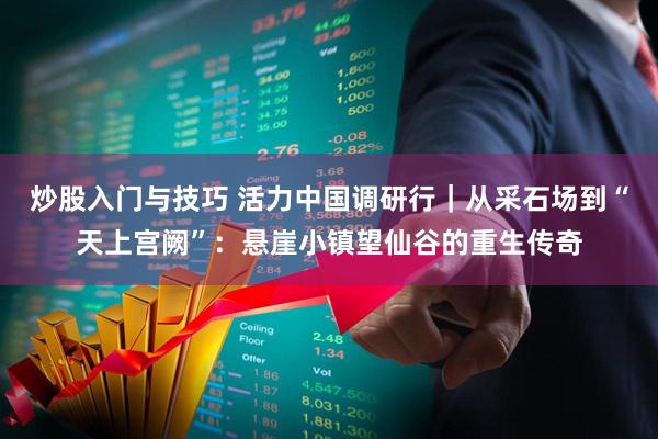 炒股入门与技巧 活力中国调研行｜从采石场到“天上宫阙”：悬崖小镇望仙谷的重生传奇