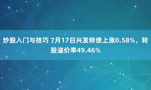 炒股入门与技巧 7月17日兴发转债上涨0.58%，转股溢价率49.46%
