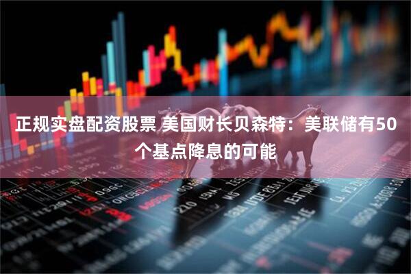 正规实盘配资股票 美国财长贝森特：美联储有50个基点降息的可能