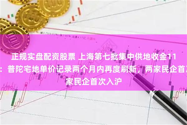 正规实盘配资股票 上海第七批集中供地收金111亿元：普陀宅地单价记录两个月内再度刷新，两家民企首次入沪