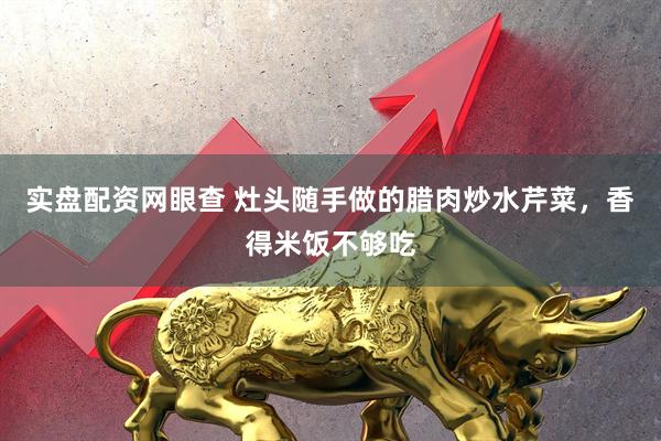 实盘配资网眼查 灶头随手做的腊肉炒水芹菜，香得米饭不够吃