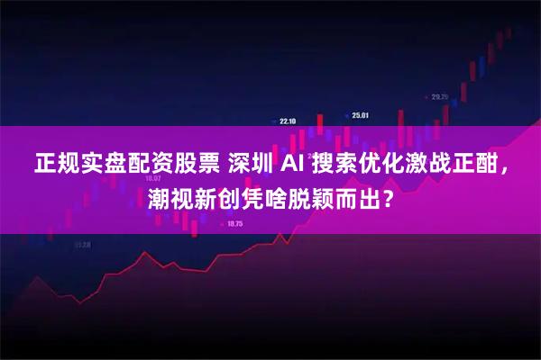 正规实盘配资股票 深圳 AI 搜索优化激战正酣，潮视新创凭啥脱颖而出？