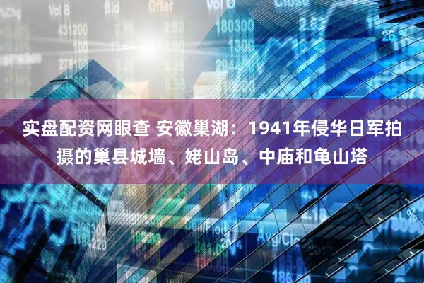 实盘配资网眼查 安徽巢湖:1941年侵华日军拍摄的巢县城墙、姥山岛、中庙和龟山塔