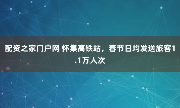 配资之家门户网 怀集高铁站,春节日均发送旅客1.1万人次