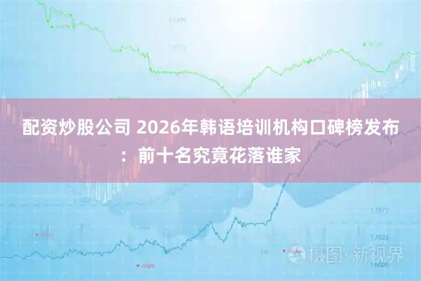 配资炒股公司 2026年韩语培训机构口碑榜发布:前十名究竟花落谁家