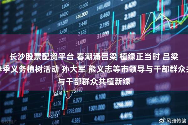 长沙股票配资平台 春潮涌吕梁 植绿正当时 吕梁市开展春季义务植树活动 孙大军 熊义志等市领导与干部群众共植新绿