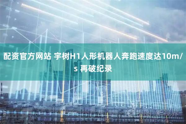 配资官方网站 宇树H1人形机器人奔跑速度达10m/s 再破纪录