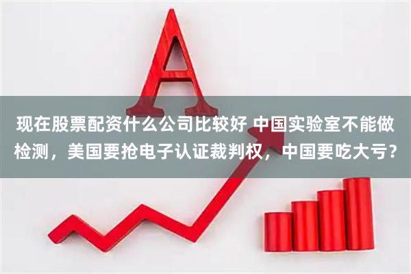 现在股票配资什么公司比较好 中国实验室不能做检测，美国要抢电子认证裁判权，中国要吃大亏？