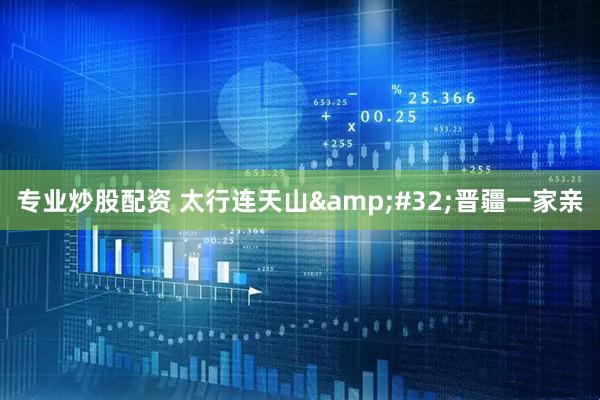 专业炒股配资 太行连天山 晋疆一家亲