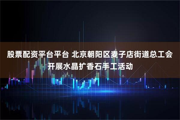股票配资平台平台 北京朝阳区麦子店街道总工会开展水晶扩香石手工活动