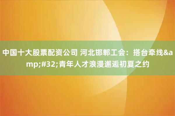 中国十大股票配资公司 河北邯郸工会：搭台牵线 青年人才浪漫邂逅初夏之约