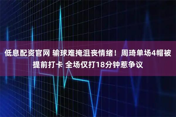 低息配资官网 输球难掩沮丧情绪!周琦单场4帽被提前打卡 全场仅打18分钟惹争议
