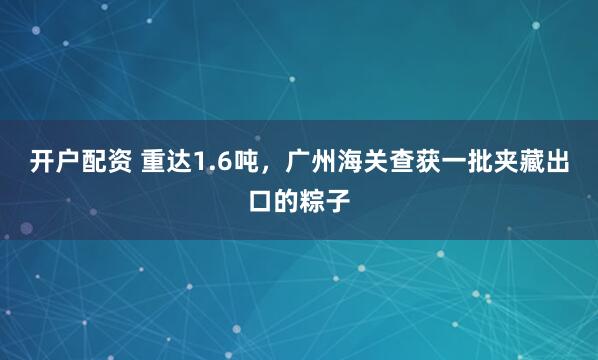 开户配资 重达1.6吨，广州海关查获一批夹藏出口的粽子