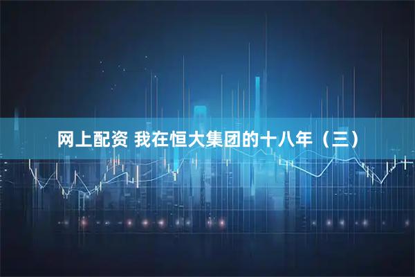 网上配资 我在恒大集团的十八年（三）