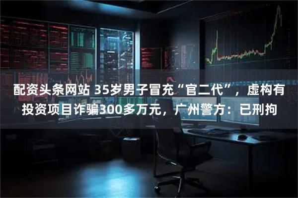 配资头条网站 35岁男子冒充“官二代”，虚构有投资项目诈骗300多万元，广州警方：已刑拘